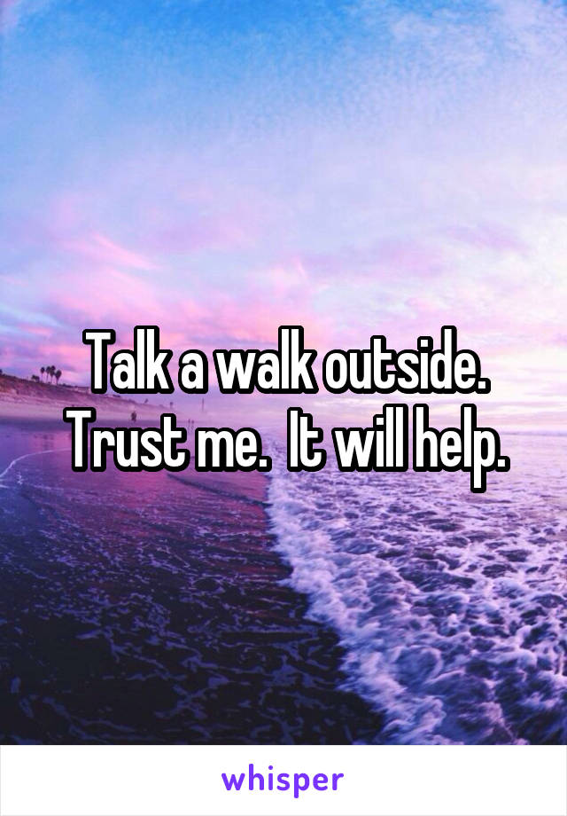 Talk a walk outside. Trust me.  It will help.