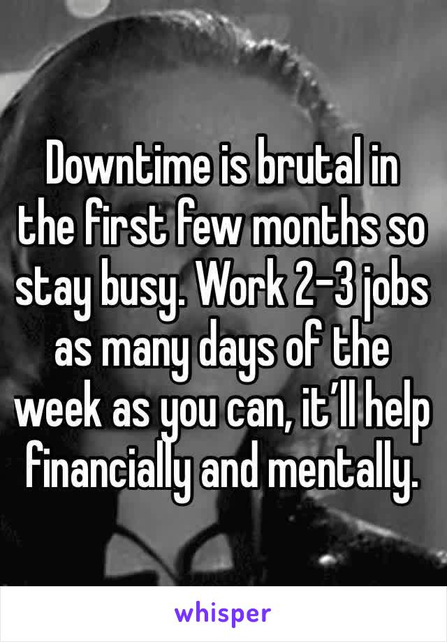 Downtime is brutal in the first few months so stay busy. Work 2-3 jobs as many days of the week as you can, it’ll help financially and mentally.