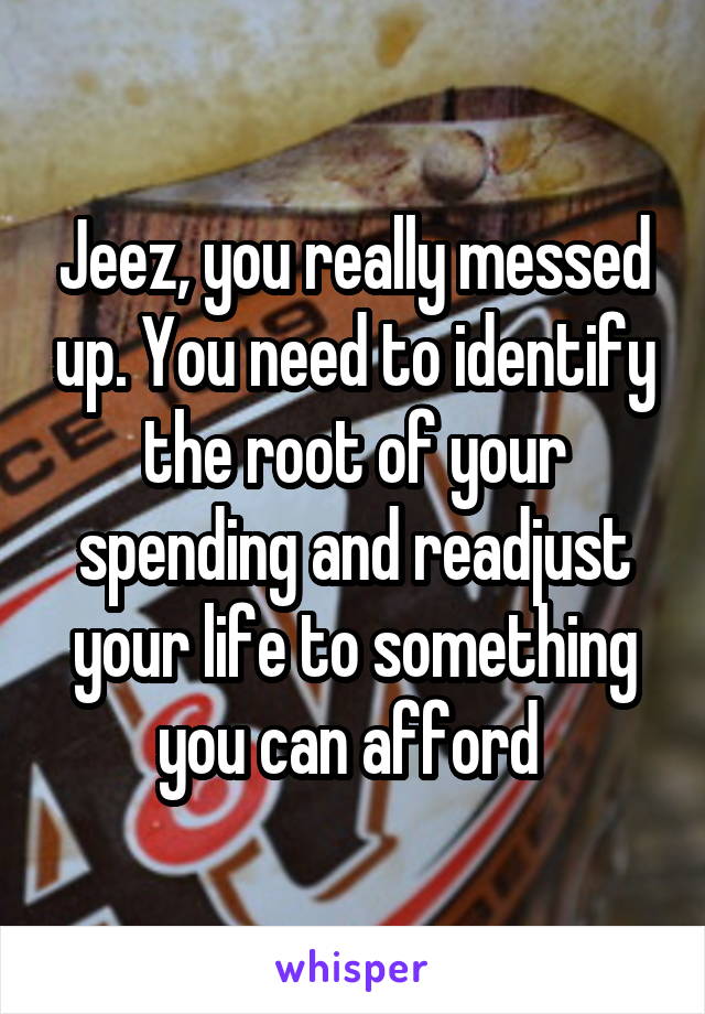 Jeez, you really messed up. You need to identify the root of your spending and readjust your life to something you can afford 