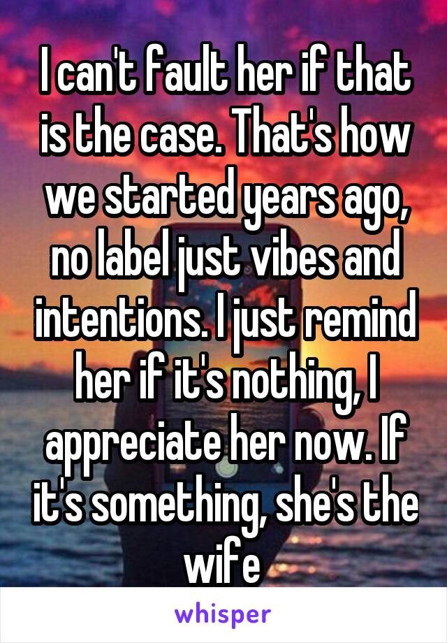 I can't fault her if that is the case. That's how we started years ago, no label just vibes and intentions. I just remind her if it's nothing, I appreciate her now. If it's something, she's the wife 