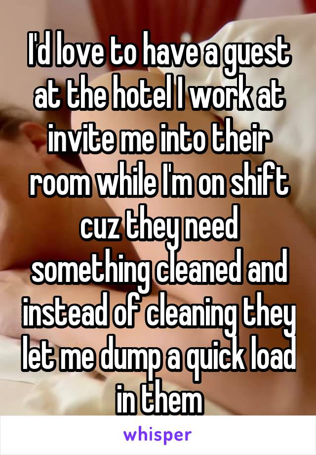I'd love to have a guest at the hotel I work at invite me into their room while I'm on shift cuz they need something cleaned and instead of cleaning they let me dump a quick load in them