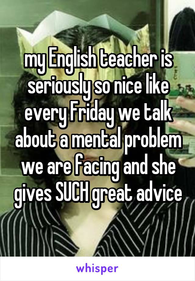 my English teacher is seriously so nice like every Friday we talk about a mental problem we are facing and she gives SUCH great advice 