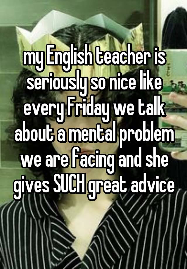 my English teacher is seriously so nice like every Friday we talk about a mental problem we are facing and she gives SUCH great advice 