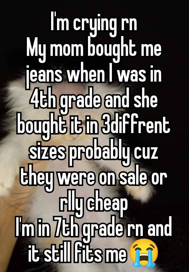 I'm crying rn
My mom bought me jeans when I was in 4th grade and she bought it in 3diffrent sizes probably cuz they were on sale or rlly cheap
I'm in 7th grade rn and it still fits me😭