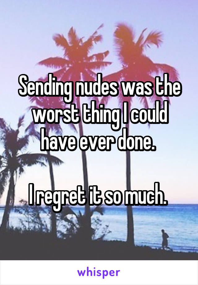 Sending nudes was the worst thing I could have ever done. 

I regret it so much. 