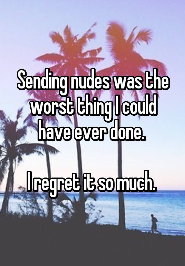 Sending nudes was the worst thing I could have ever done. 

I regret it so much. 