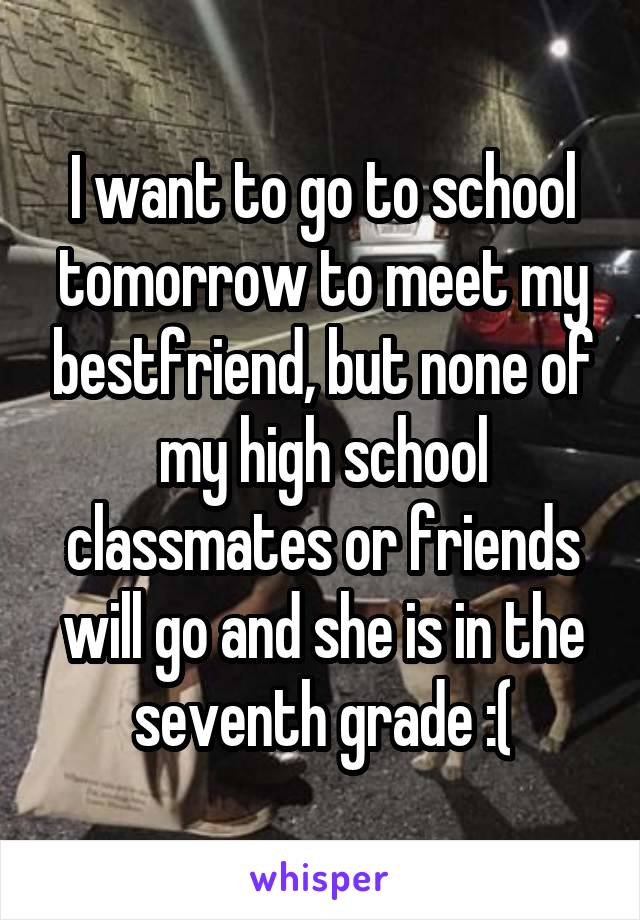 I want to go to school tomorrow to meet my bestfriend, but none of my high school classmates or friends will go and she is in the seventh grade :(