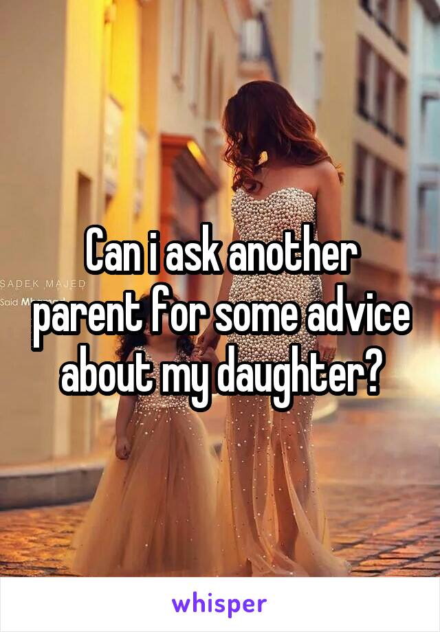 Can i ask another parent for some advice about my daughter?