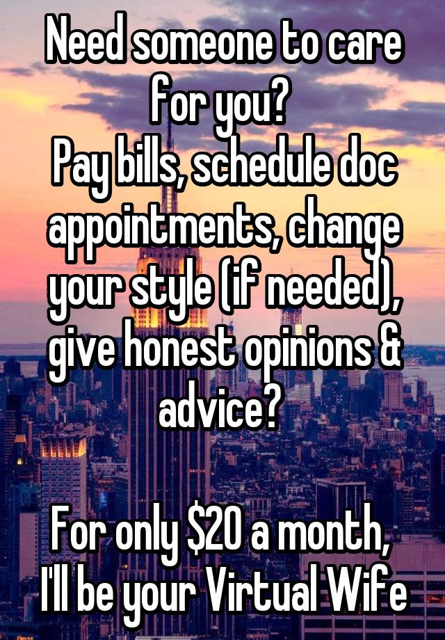 Need someone to care for you? 
Pay bills, schedule doc appointments, change your style (if needed), give honest opinions & advice? 

For only $20 a month, 
I'll be your Virtual Wife