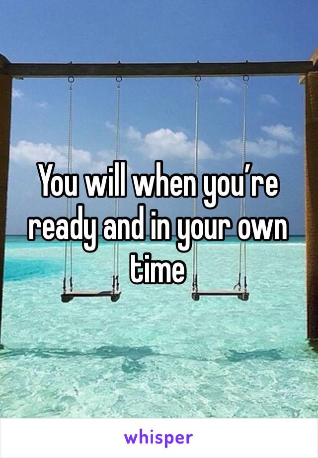 You will when you’re ready and in your own time 