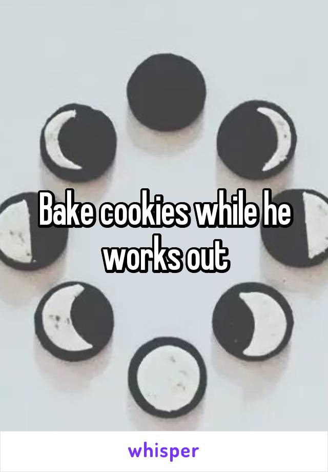 Bake cookies while he works out