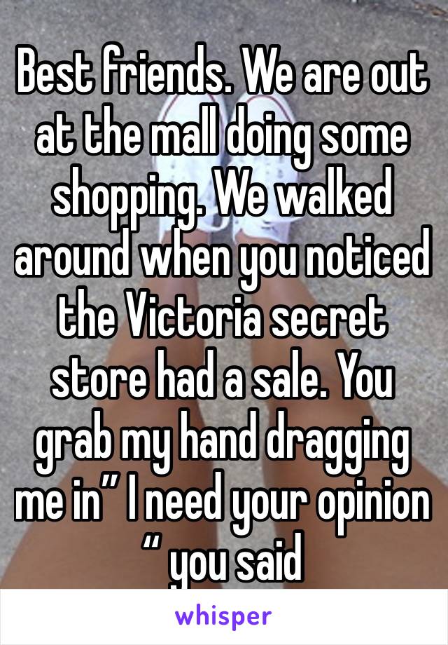 Best friends. We are out at the mall doing some shopping. We walked around when you noticed the Victoria secret store had a sale. You grab my hand dragging me in” I need your opinion “ you said