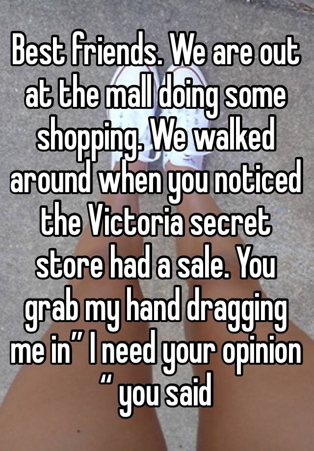 Best friends. We are out at the mall doing some shopping. We walked around when you noticed the Victoria secret store had a sale. You grab my hand dragging me in” I need your opinion “ you said