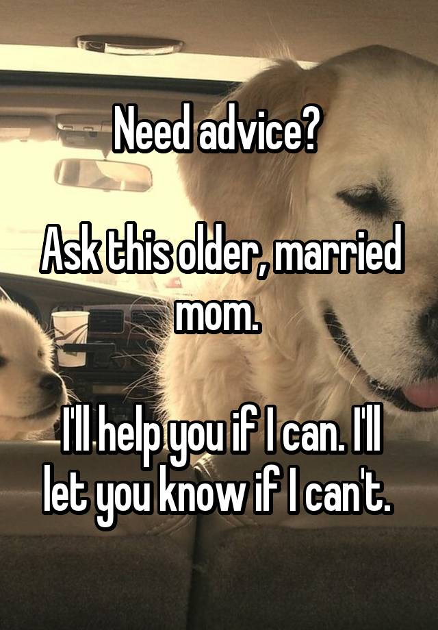 Need advice? 

Ask this older, married mom. 

I'll help you if I can. I'll let you know if I can't. 