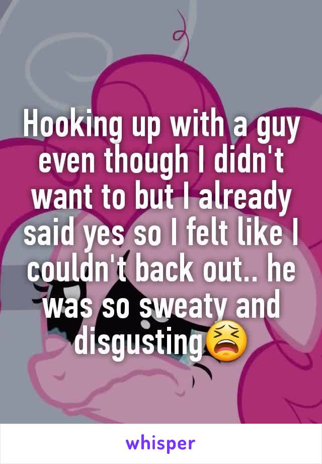 Hooking up with a guy even though I didn't want to but I already said yes so I felt like I couldn't back out.. he was so sweaty and disgusting😫