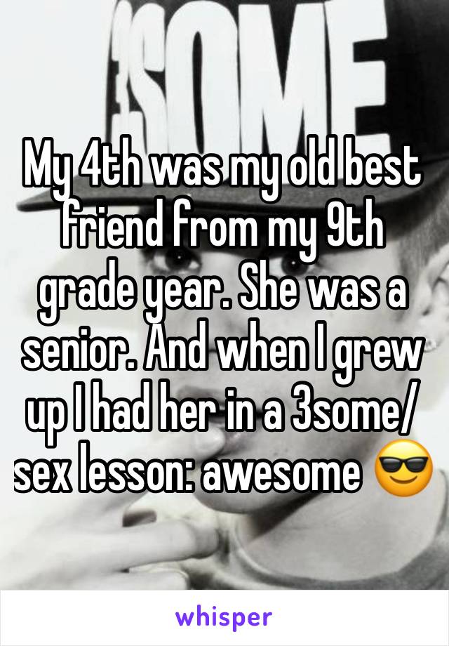 My 4th was my old best friend from my 9th grade year. She was a senior. And when I grew up I had her in a 3some/ sex lesson: awesome 😎 