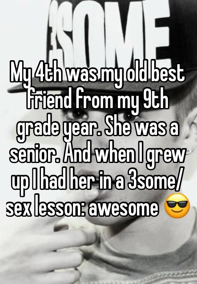 My 4th was my old best friend from my 9th grade year. She was a senior. And when I grew up I had her in a 3some/ sex lesson: awesome 😎 