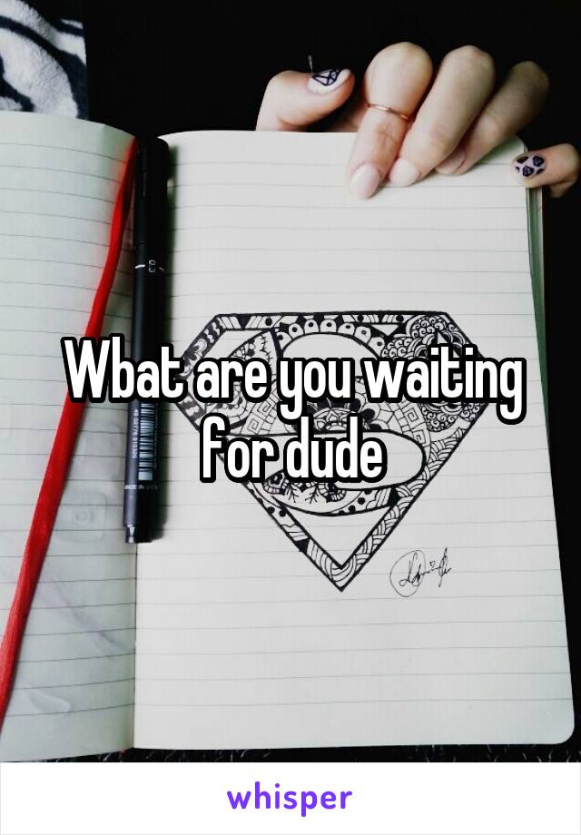 Wbat are you waiting for dude