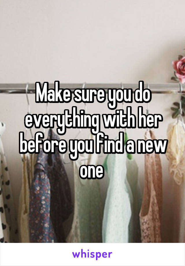 Make sure you do everything with her before you find a new one 