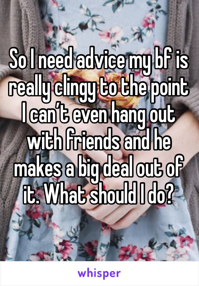 So I need advice my bf is really clingy to the point I can’t even hang out with friends and he makes a big deal out of it. What should I do?
