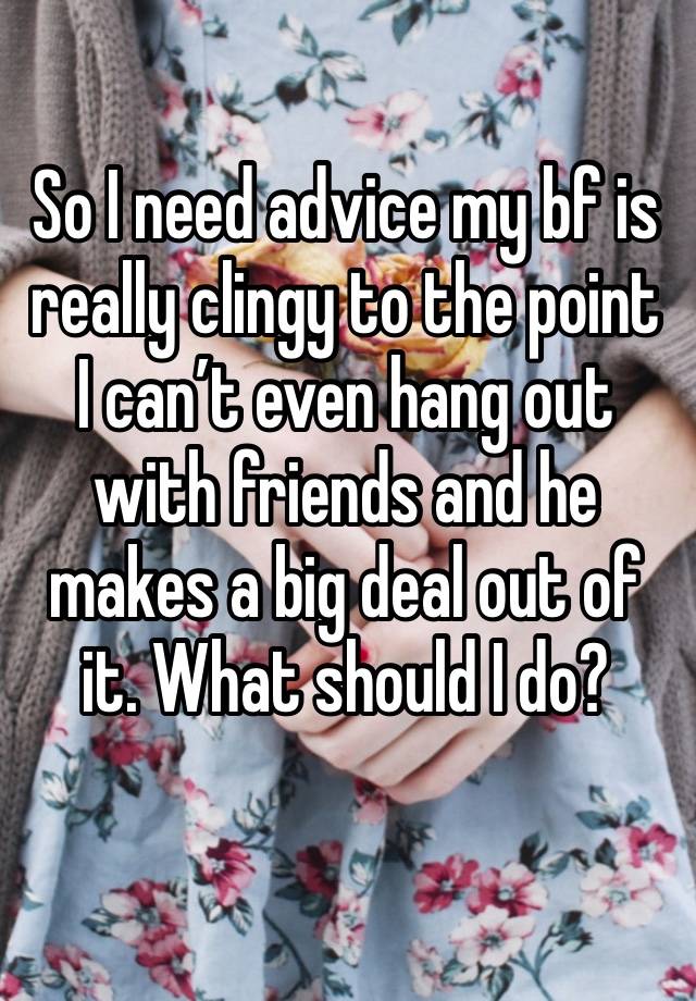 So I need advice my bf is really clingy to the point I can’t even hang out with friends and he makes a big deal out of it. What should I do?
