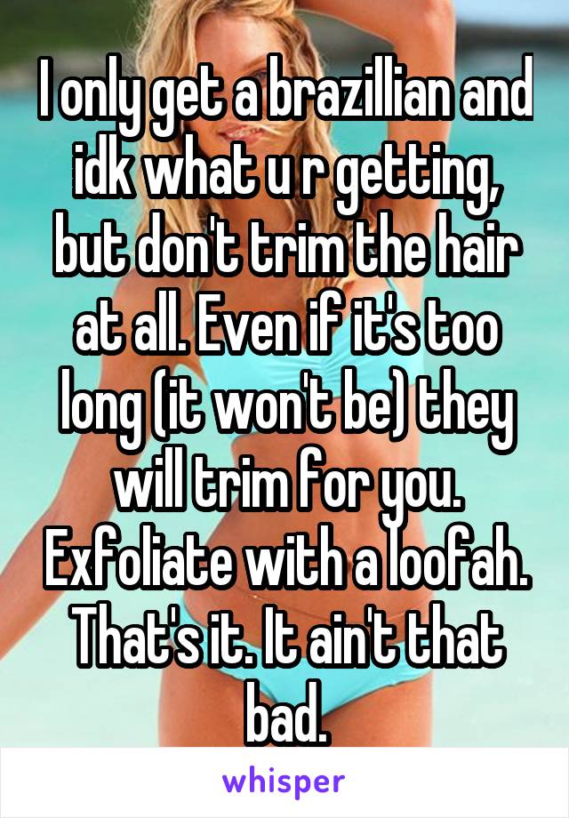 I only get a brazillian and idk what u r getting, but don't trim the hair at all. Even if it's too long (it won't be) they will trim for you. Exfoliate with a loofah. That's it. It ain't that bad.