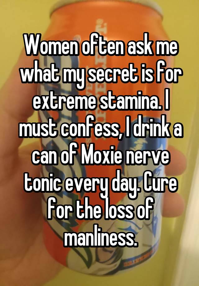 Women often ask me what my secret is for extreme stamina. I must confess, I drink a can of Moxie nerve tonic every day. Cure for the loss of manliness.