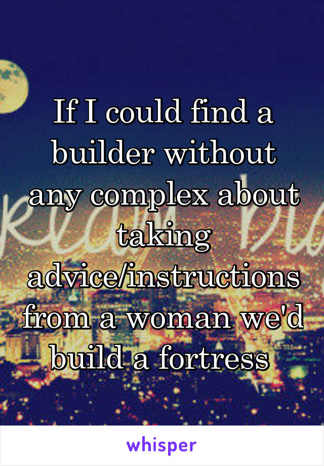 If I could find a builder without any complex about taking advice/instructions from a woman we'd build a fortress 