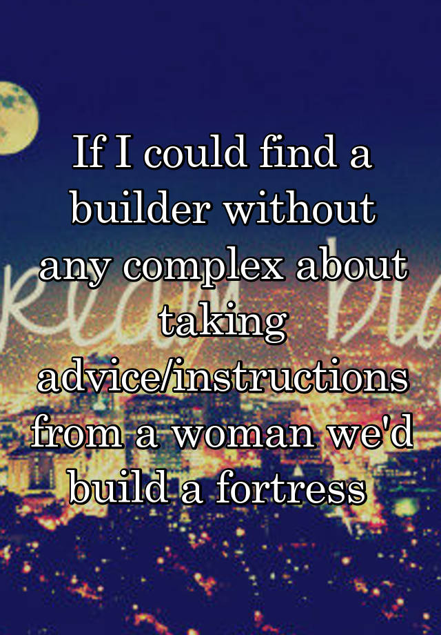 If I could find a builder without any complex about taking advice/instructions from a woman we'd build a fortress 