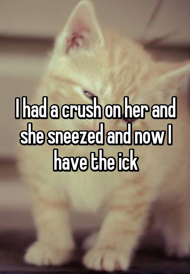 I had a crush on her and she sneezed and now I have the ick