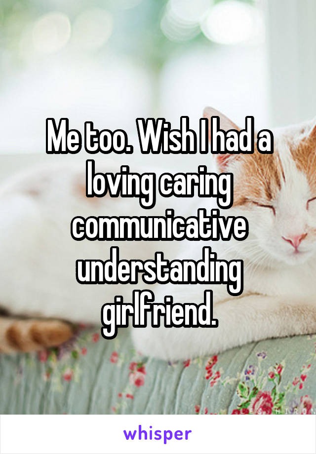 Me too. Wish I had a loving caring communicative understanding girlfriend.