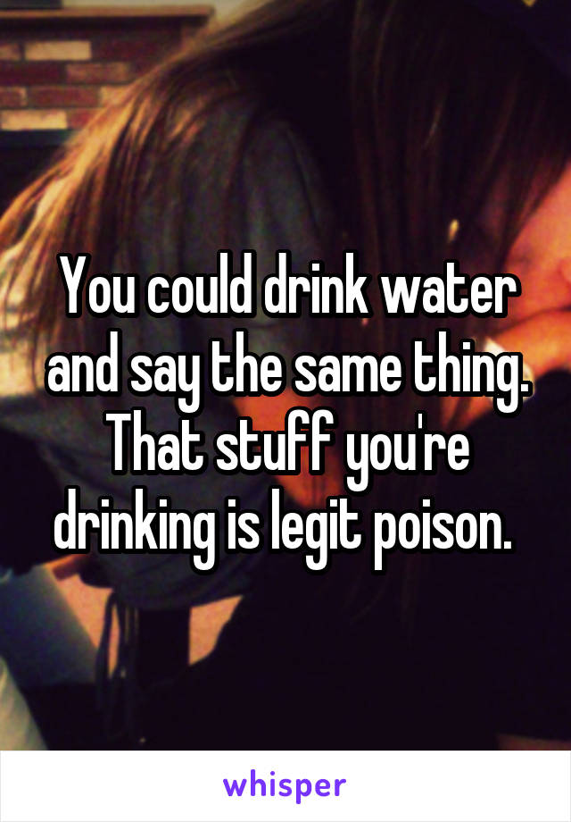 You could drink water and say the same thing. That stuff you're drinking is legit poison. 