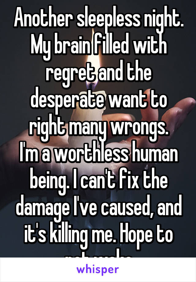 Another sleepless night. My brain filled with regret and the desperate want to right many wrongs.
I'm a worthless human being. I can't fix the damage I've caused, and it's killing me. Hope to not wake