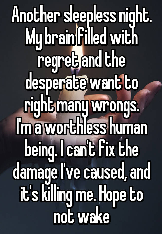 Another sleepless night. My brain filled with regret and the desperate want to right many wrongs.
I'm a worthless human being. I can't fix the damage I've caused, and it's killing me. Hope to not wake