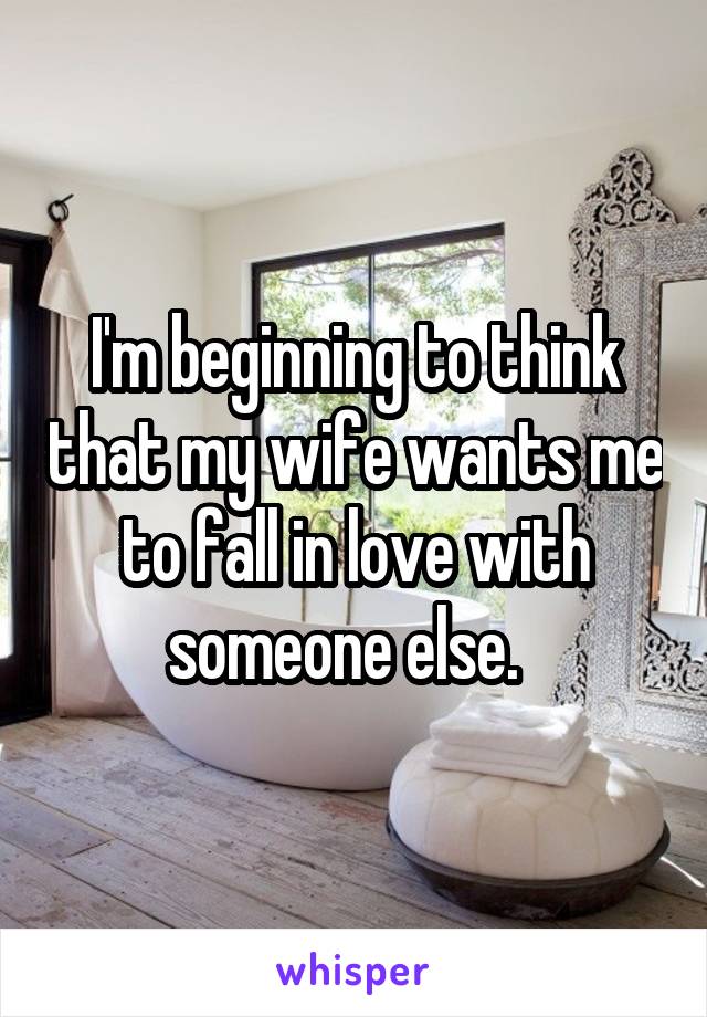 I'm beginning to think that my wife wants me to fall in love with someone else.  