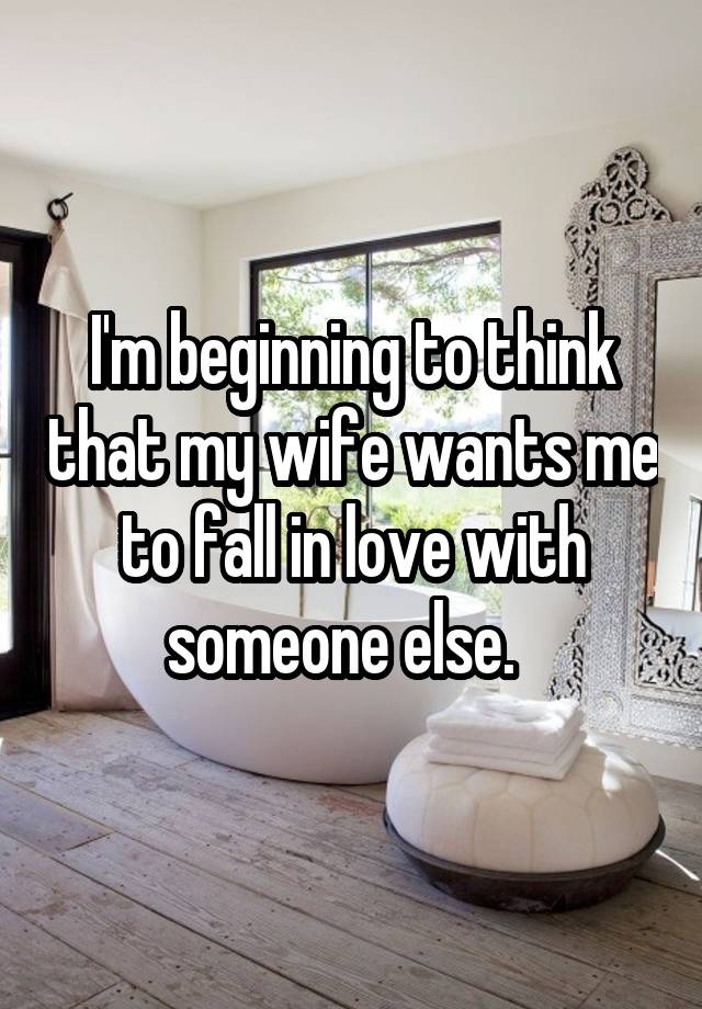 I'm beginning to think that my wife wants me to fall in love with someone else.  