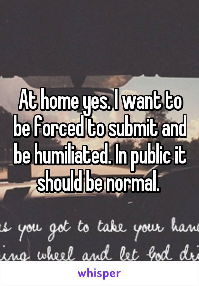 At home yes. I want to be forced to submit and be humiliated. In public it should be normal. 