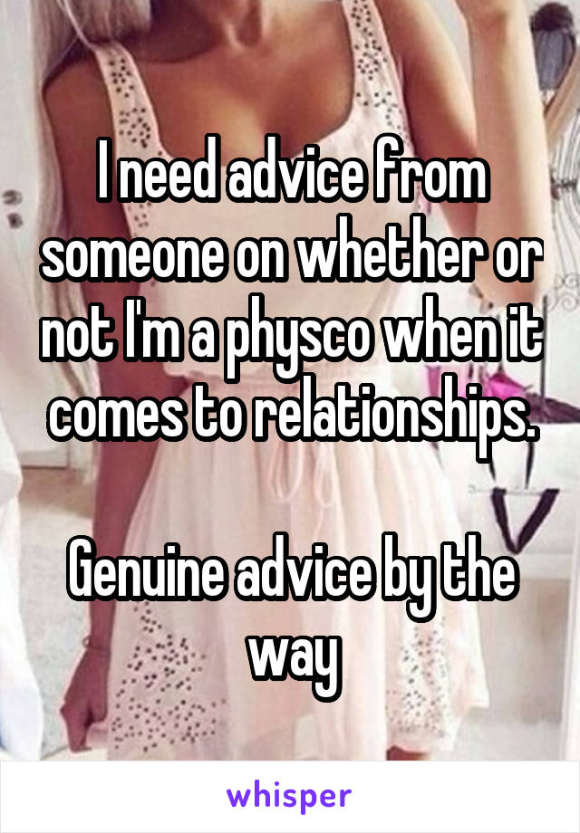 I need advice from someone on whether or not I'm a physco when it comes to relationships.

Genuine advice by the way