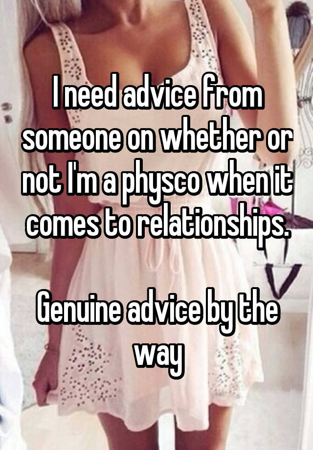 I need advice from someone on whether or not I'm a physco when it comes to relationships.

Genuine advice by the way