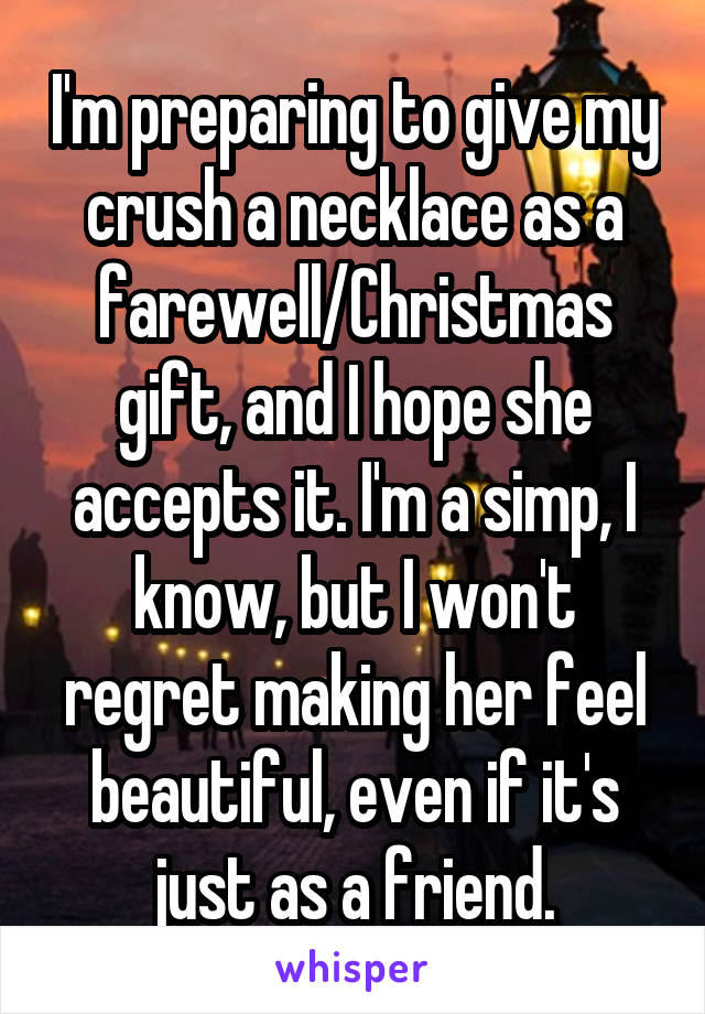 I'm preparing to give my crush a necklace as a farewell/Christmas gift, and I hope she accepts it. I'm a simp, I know, but I won't regret making her feel beautiful, even if it's just as a friend.