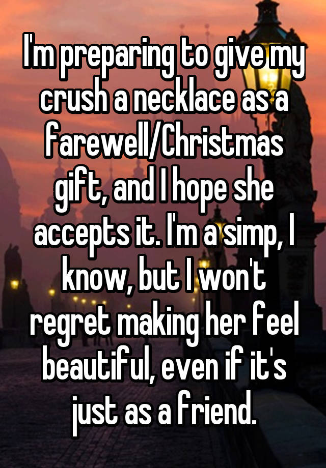 I'm preparing to give my crush a necklace as a farewell/Christmas gift, and I hope she accepts it. I'm a simp, I know, but I won't regret making her feel beautiful, even if it's just as a friend.