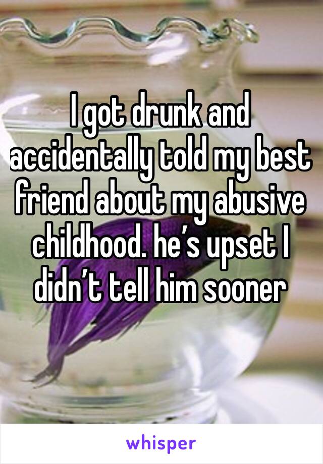 I got drunk and accidentally told my best friend about my abusive childhood. he’s upset I didn’t tell him sooner