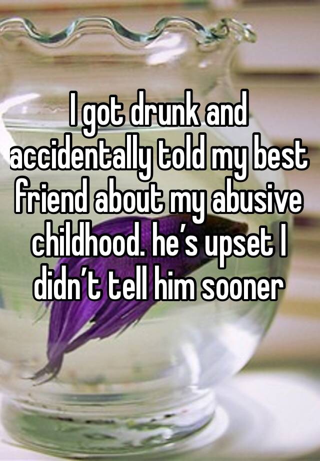 I got drunk and accidentally told my best friend about my abusive childhood. he’s upset I didn’t tell him sooner