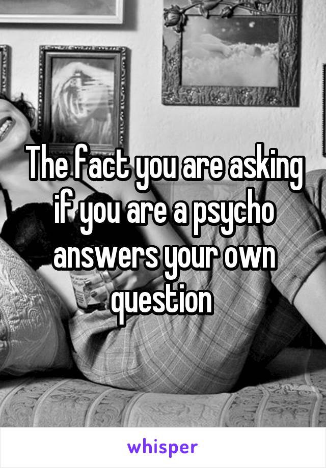 The fact you are asking if you are a psycho answers your own question 