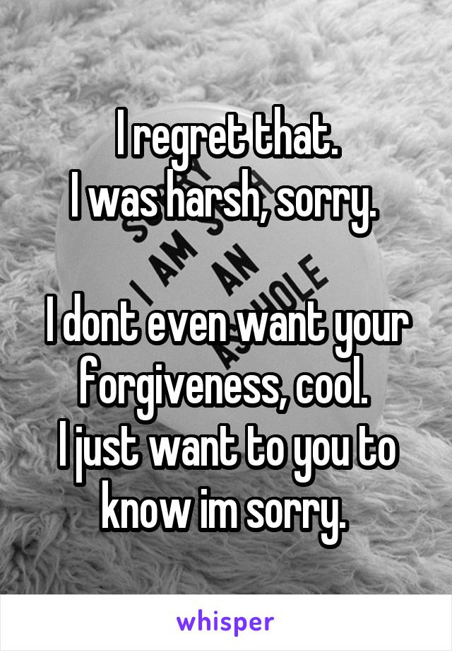 I regret that.
I was harsh, sorry. 

I dont even want your forgiveness, cool. 
I just want to you to know im sorry. 