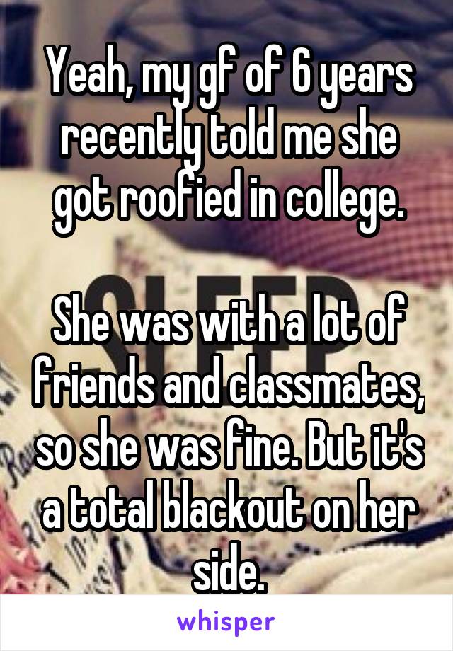 Yeah, my gf of 6 years recently told me she got roofied in college.

She was with a lot of friends and classmates, so she was fine. But it's a total blackout on her side.