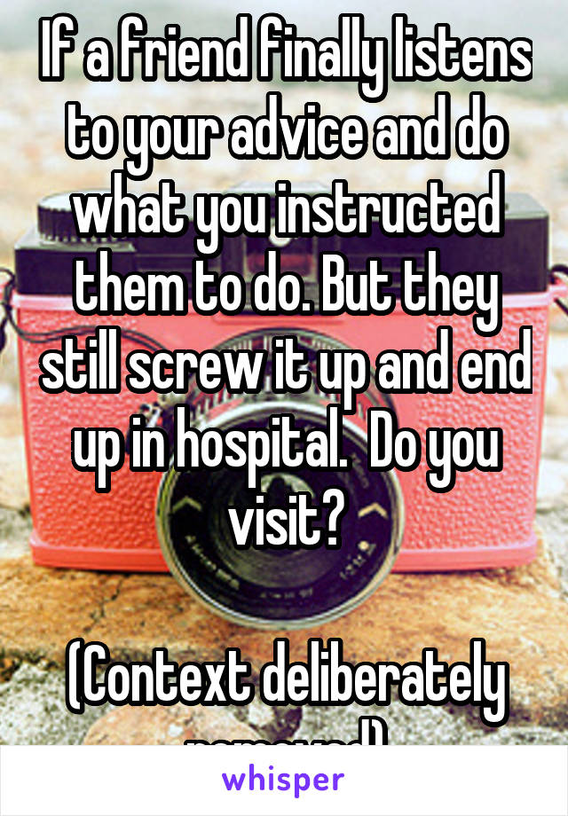 If a friend finally listens to your advice and do what you instructed them to do. But they still screw it up and end up in hospital.  Do you visit?

(Context deliberately removed)