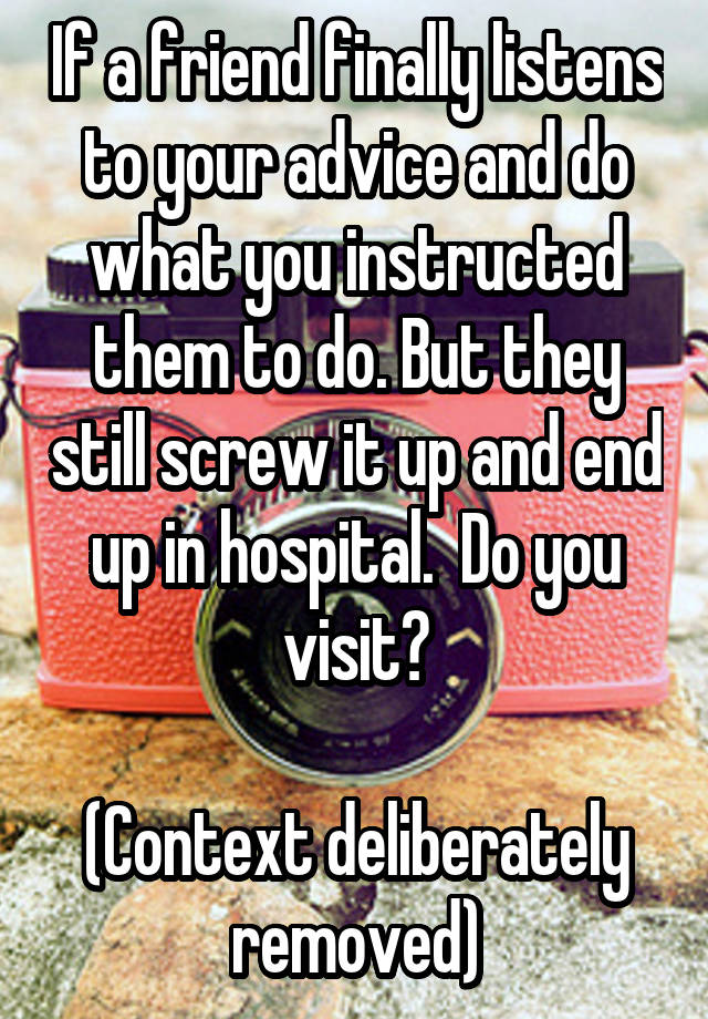 If a friend finally listens to your advice and do what you instructed them to do. But they still screw it up and end up in hospital.  Do you visit?

(Context deliberately removed)