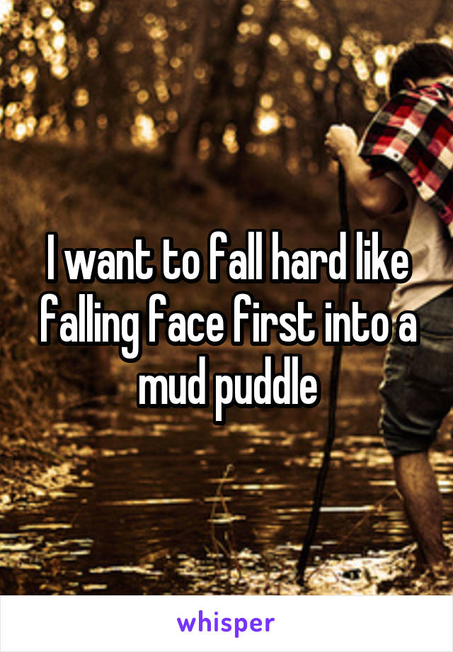 I want to fall hard like falling face first into a mud puddle