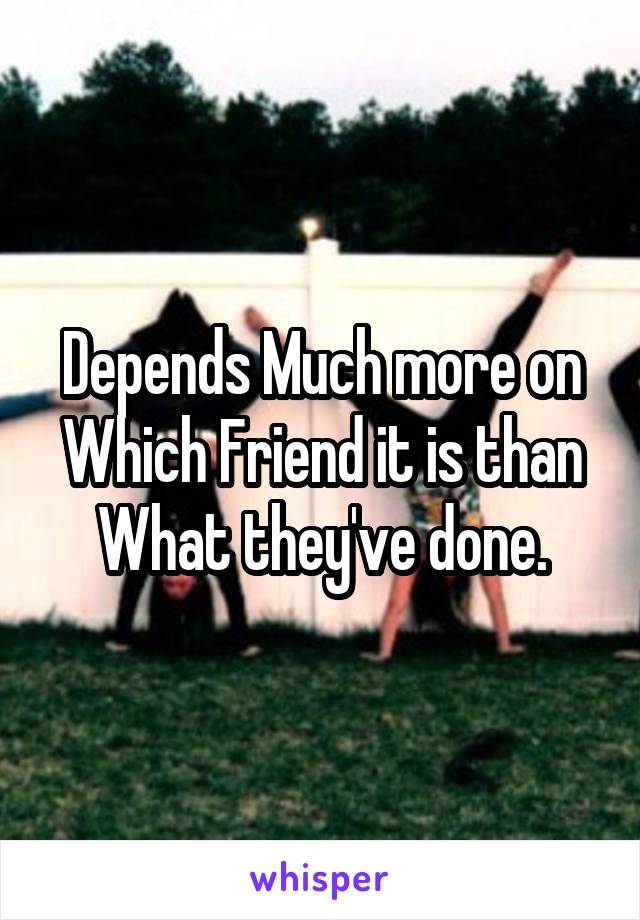 Depends Much more on Which Friend it is than What they've done.